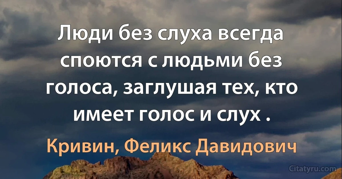 Люди без слуха всегда споются с людьми без голоса, заглушая тех, кто имеет голос и слух . (Кривин, Феликс Давидович)