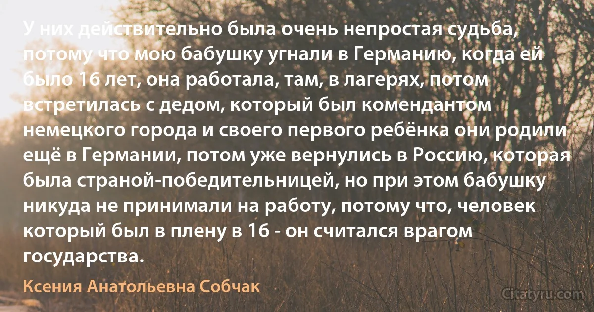 У них действительно была очень непростая судьба, потому что мою бабушку угнали в Германию, когда ей было 16 лет, она работала, там, в лагерях, потом встретилась с дедом, который был комендантом немецкого города и своего первого ребёнка они родили ещё в Германии, потом уже вернулись в Россию, которая была страной-победительницей, но при этом бабушку никуда не принимали на работу, потому что, человек который был в плену в 16 - он считался врагом государства. (Ксения Анатольевна Собчак)