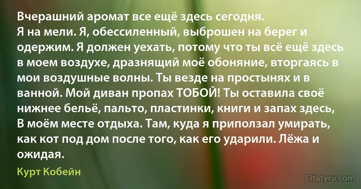 Вчерашний аромат все ещё здесь сегодня.
Я на мели. Я, обессиленный, выброшен на берег и одержим. Я должен уехать, потому что ты всё ещё здесь в моем воздухе, дразнящий моё обоняние, вторгаясь в мои воздушные волны. Ты везде на простынях и в ванной. Мой диван пропах ТОБОЙ! Ты оставила своё нижнее бельё, пальто, пластинки, книги и запах здесь, В моём месте отдыха. Там, куда я приползал умирать, как кот под дом после того, как его ударили. Лёжа и ожидая. (Курт Кобейн)