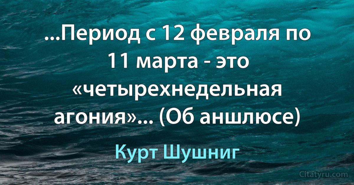 ...Период с 12 февраля по 11 марта - это «четырехнедельная агония»... (Об аншлюсе) (Курт Шушниг)