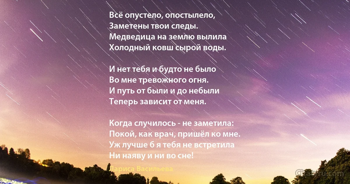 Всё опустело, опостылело,
Заметены твои следы.
Медведица на землю вылила
Холодный ковш сырой воды.

И нет тебя и будто не было
Во мне тревожного огня.
И путь от были и до небыли
Теперь зависит от меня.

Когда случилось - не заметила:
Покой, как врач, пришёл ко мне.
Уж лучше б я тебя не встретила
Ни наяву и ни во сне! (Лариса Васильева)