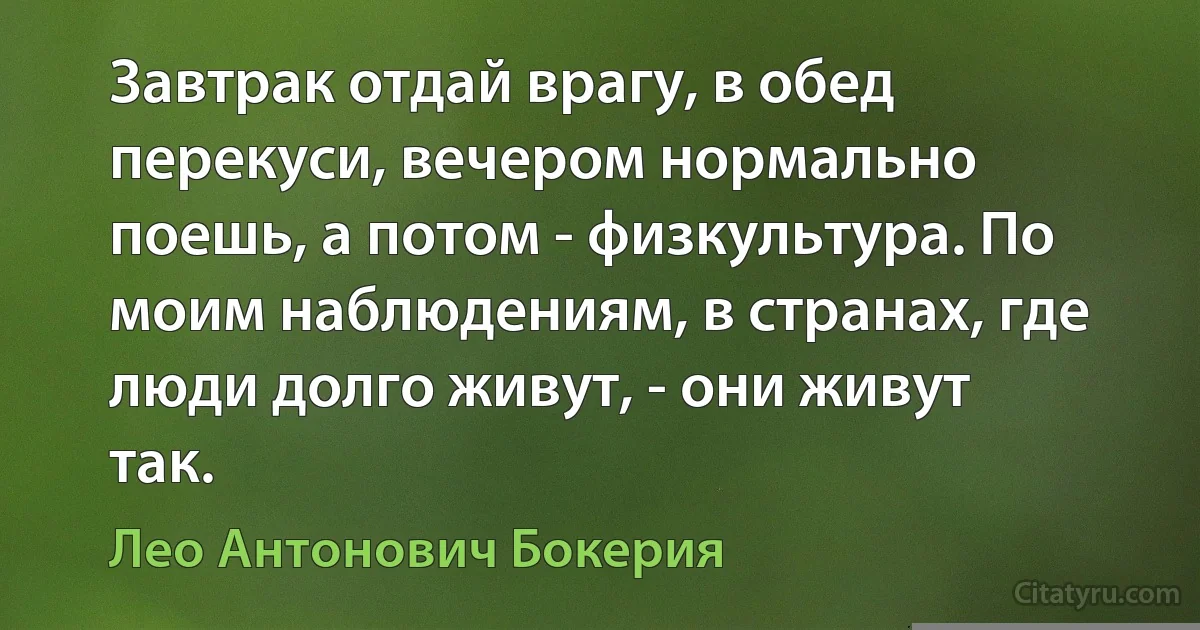 Завтрак отдай врагу, в обед перекуси, вечером нормально поешь, а потом - физкультура. По моим наблюдениям, в странах, где люди долго живут, - они живут так. (Лео Антонович Бокерия)