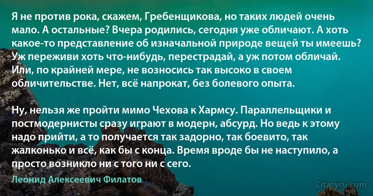 Я не против рока, скажем, Гребенщикова, но таких людей очень мало. А остальные? Вчера родились, сегодня уже обличают. А хоть какое-то представление об изначальной природе вещей ты имеешь? Уж переживи хоть что-нибудь, перестрадай, а уж потом обличай. Или, по крайней мере, не возносись так высоко в своем обличительстве. Нет, всё напрокат, без болевого опыта.

Ну, нельзя же пройти мимо Чехова к Хармсу. Параллельщики и постмодернисты сразу играют в модерн, абсурд. Но ведь к этому надо прийти, а то получается так задорно, так боевито, так жалконько и всё, как бы с конца. Время вроде бы не наступило, а просто возникло ни с того ни с сего. (Леонид Алексеевич Филатов)