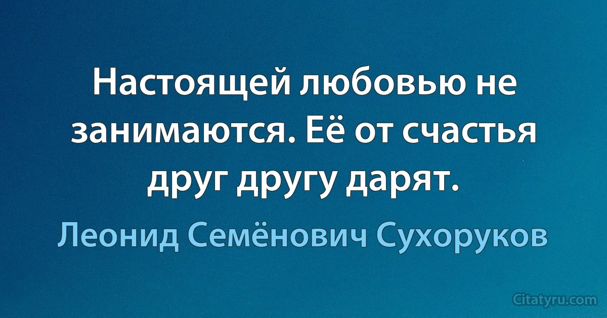 Настоящей любовью не занимаются. Её от счастья друг другу дарят. (Леонид Семёнович Сухоруков)