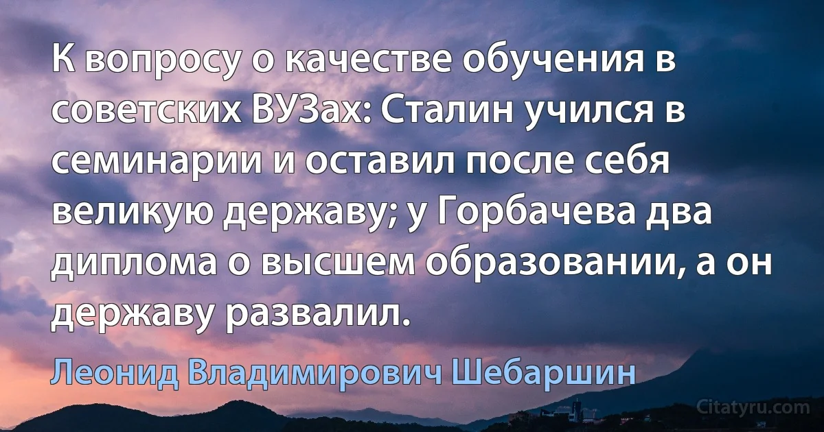 К вопросу о качестве обучения в советских ВУЗах: Сталин учился в семинарии и оставил после себя великую державу; у Горбачева два диплома о высшем образовании, а он державу развалил. (Леонид Владимирович Шебаршин)