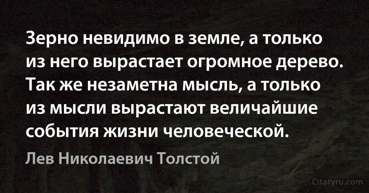 Зерно невидимо в земле, а только из него вырастает огромное дерево. Так же незаметна мысль, а только из мысли вырастают величайшие события жизни человеческой. (Лев Николаевич Толстой)