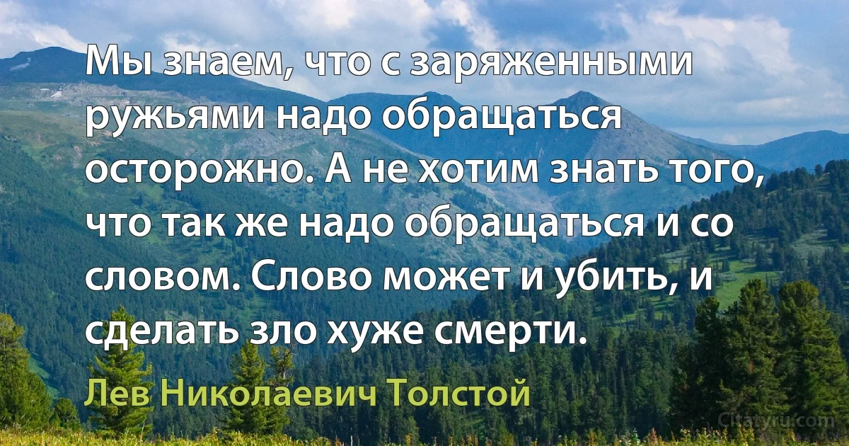 Мы знаем, что с заряженными ружьями надо обращаться осторожно. А не хотим знать того, что так же надо обращаться и со словом. Слово может и убить, и сделать зло хуже смерти. (Лев Николаевич Толстой)