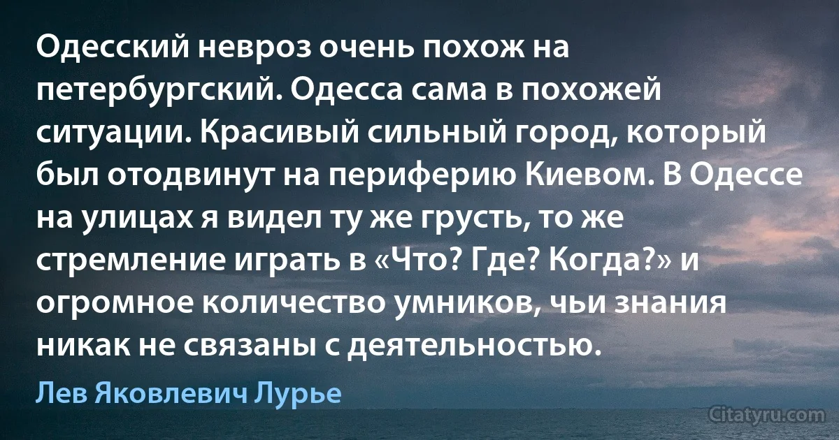 Одесский невроз очень похож на петербургский. Одесса сама в похожей ситуации. Красивый сильный город, который был отодвинут на периферию Киевом. В Одессе на улицах я видел ту же грусть, то же стремление играть в «Что? Где? Когда?» и огромное количество умников, чьи знания никак не связаны с деятельностью. (Лев Яковлевич Лурье)