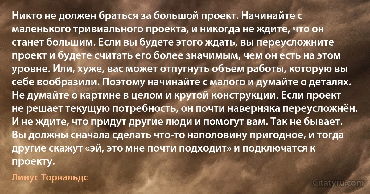 Никто не должен браться за большой проект. Начинайте с маленького тривиального проекта, и никогда не ждите, что он станет большим. Если вы будете этого ждать, вы переусложните проект и будете считать его более значимым, чем он есть на этом уровне. Или, хуже, вас может отпугнуть объем работы, которую вы себе вообразили. Поэтому начинайте с малого и думайте о деталях. Не думайте о картине в целом и крутой конструкции. Если проект не решает текущую потребность, он почти наверняка переусложнён. И не ждите, что придут другие люди и помогут вам. Так не бывает. Вы должны сначала сделать что-то наполовину пригодное, и тогда другие скажут «эй, это мне почти подходит» и подключатся к проекту. (Линус Торвальдс)