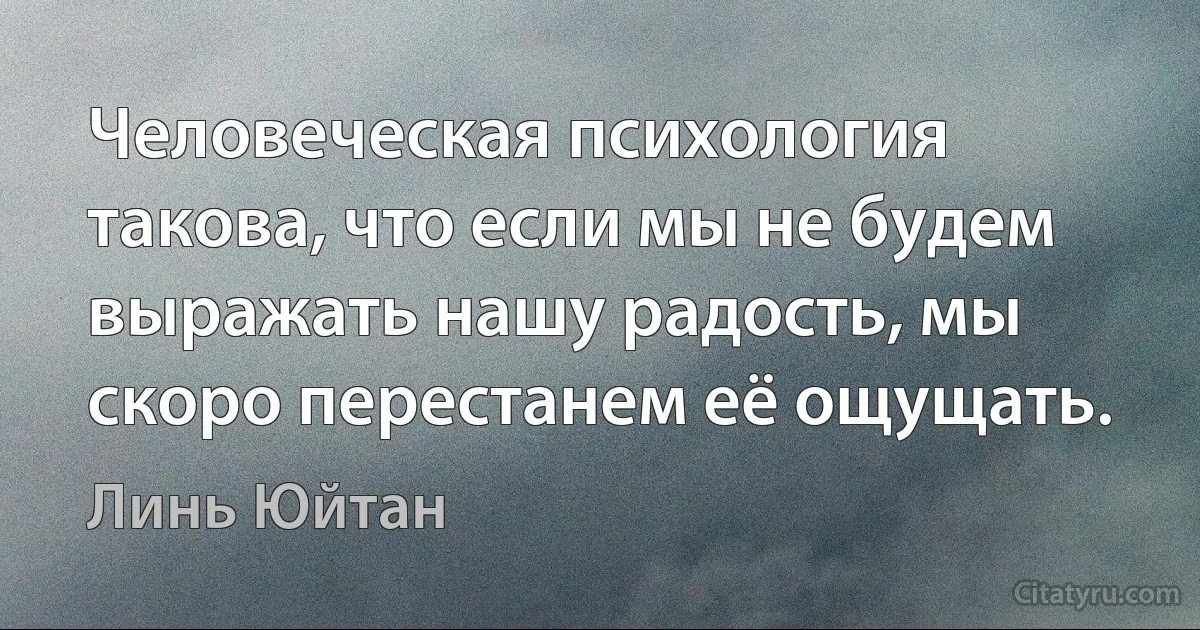 Человеческая психология такова, что если мы не будем выражать нашу радость, мы скоро перестанем её ощущать. (Линь Юйтан)