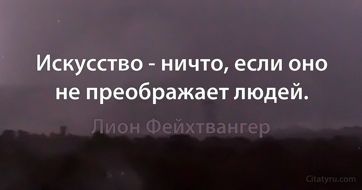 Искусство - ничто, если оно не преображает людей. (Лион Фейхтвангер)