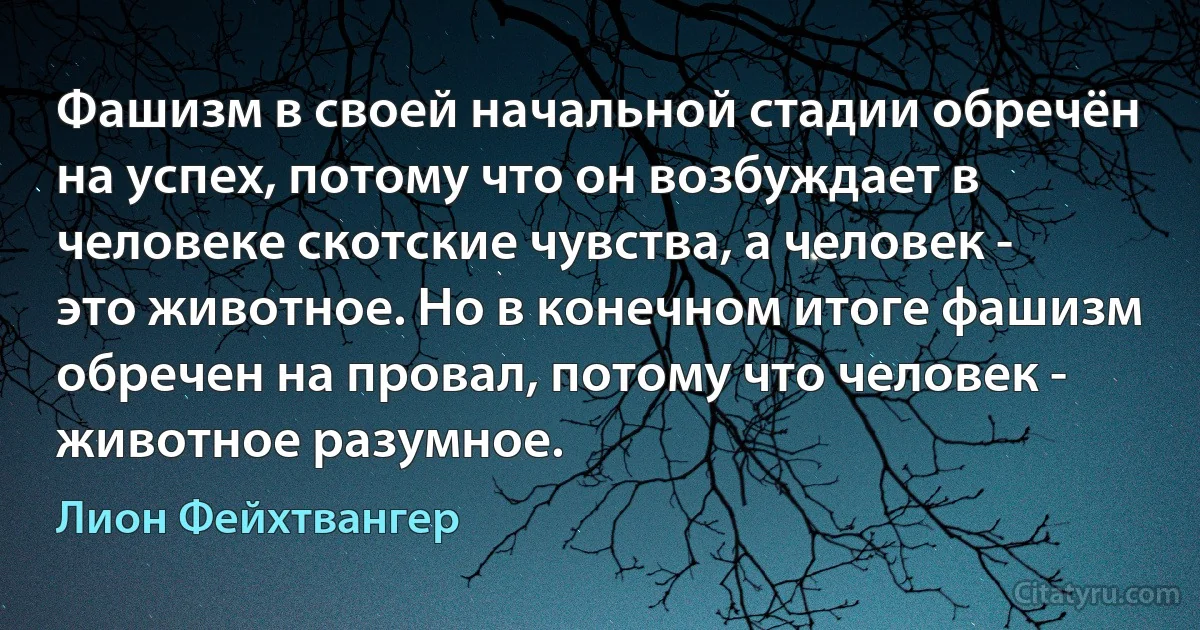 Фашизм в своей начальной стадии обречён на успех, потому что он возбуждает в человеке скотские чувства, а человек - это животное. Но в конечном итоге фашизм обречен на провал, потому что человек - животное разумное. (Лион Фейхтвангер)