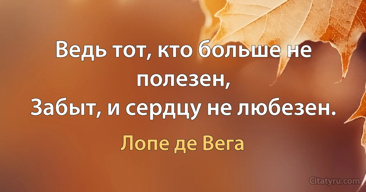 Ведь тот, кто больше не полезен,
Забыт, и сердцу не любезен. (Лопе де Вега)