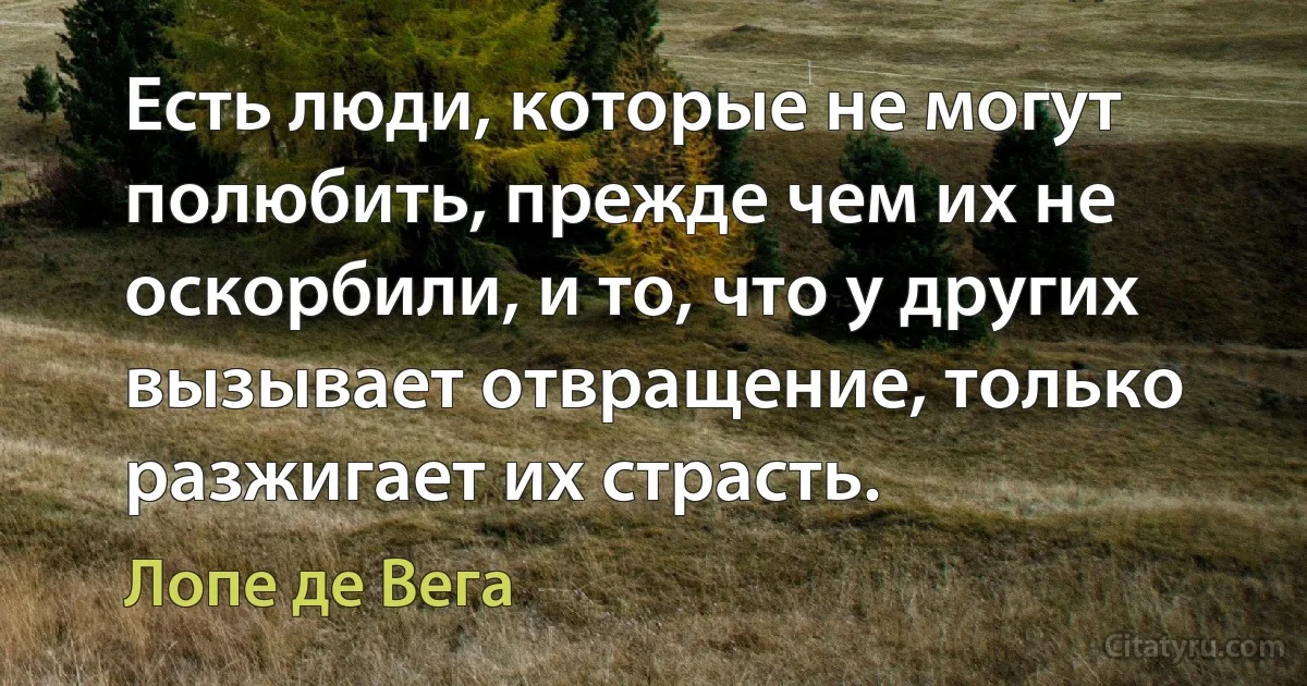 Есть люди, которые не могут полюбить, прежде чем их не оскорбили, и то, что у других вызывает отвращение, только разжигает их страсть. (Лопе де Вега)