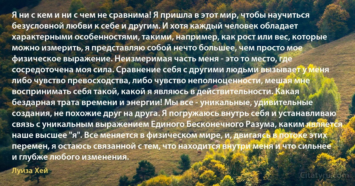 Я ни с кем и ни с чем не сравнима! Я пришла в этот мир, чтобы научиться безусловной любви к себе и другим. И хотя каждый человек обладает характерными особенностями, такими, например, как рост или вес, которые можно измерить, я представляю собой нечто большее, чем просто мое физическое выражение. Неизмеримая часть меня - это то место, где сосредоточена моя сила. Сравнение себя с другими людьми вызывает у меня либо чувство превосходства, либо чувство неполноценности, мешая мне воспринимать себя такой, какой я являюсь в действительности. Какая бездарная трата времени и энергии! Мы все - уникальные, удивительные создания, не похожие друг на друга. Я погружаюсь внутрь себя и устанавливаю связь с уникальным выражением Единого Бесконечного Разума, каким является наше высшее "я". Все меняется в физическом мире, и, двигаясь в потоке этих перемен, я остаюсь связанной с тем, что находится внутри меня и что сильнее и глубже любого изменения. (Луиза Хей)