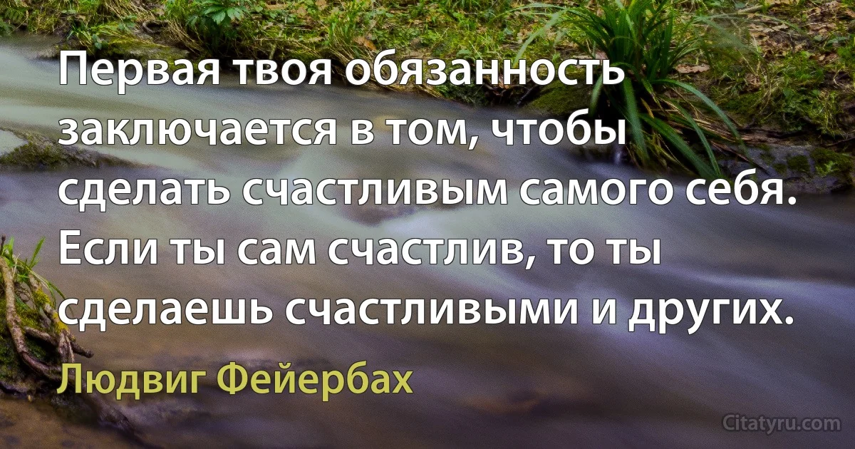 Первая твоя обязанность заключается в том, чтобы сделать счастливым самого себя. Если ты сам счастлив, то ты сделаешь счастливыми и других. (Людвиг Фейербах)