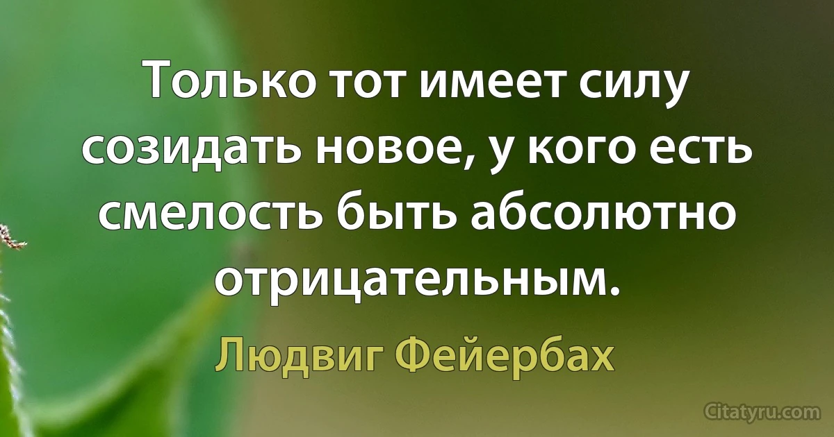 Только тот имеет силу созидать новое, у кого есть смелость быть абсолютно отрицательным. (Людвиг Фейербах)