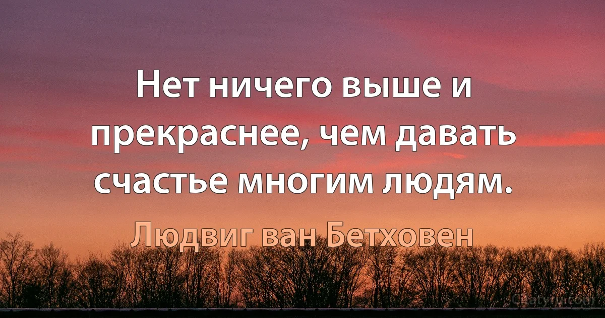 Нет ничего выше и прекраснее, чем давать счастье многим людям. (Людвиг ван Бетховен)