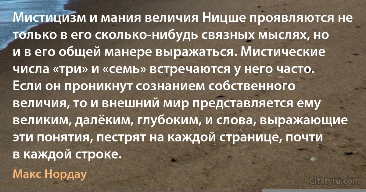 Мистицизм и мания величия Ницше проявляются не только в его сколько-нибудь связных мыслях, но и в его общей манере выражаться. Мистические числа «три» и «семь» встречаются у него часто. Если он проникнут сознанием собственного величия, то и внешний мир представляется ему великим, далёким, глубоким, и слова, выражающие эти понятия, пестрят на каждой странице, почти в каждой строке. (Макс Нордау)