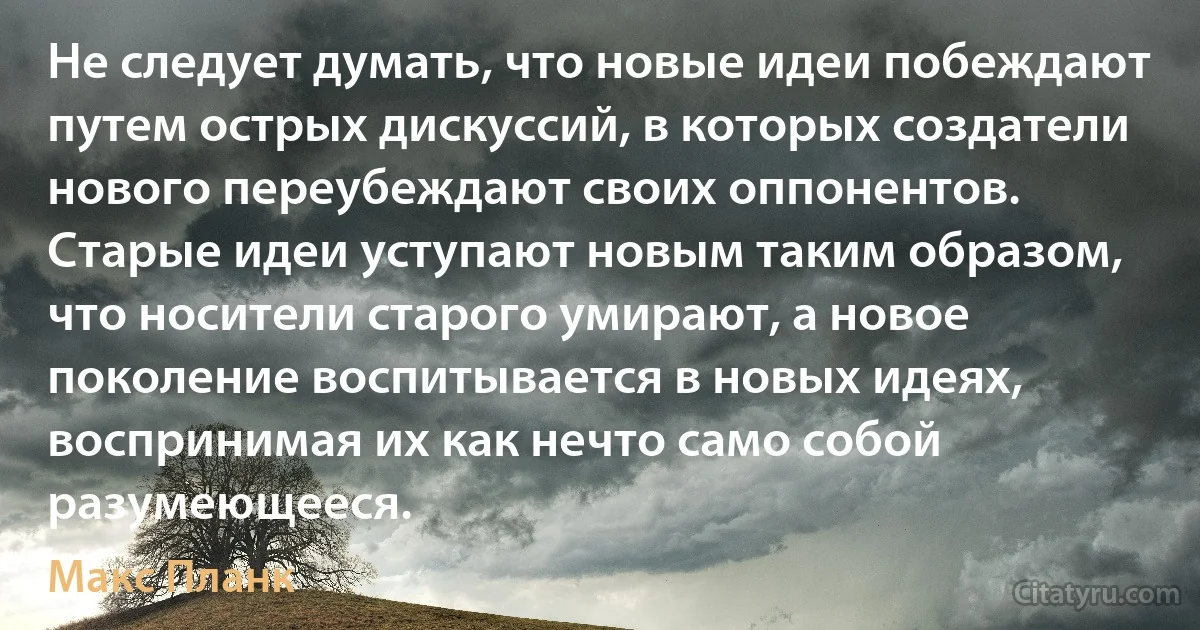 Не следует думать, что новые идеи побеждают путем острых дискуссий, в которых создатели нового переубеждают своих оппонентов. Старые идеи уступают новым таким образом, что носители старого умирают, а новое поколение воспитывается в новых идеях, воспринимая их как нечто само собой разумеющееся. (Макс Планк)