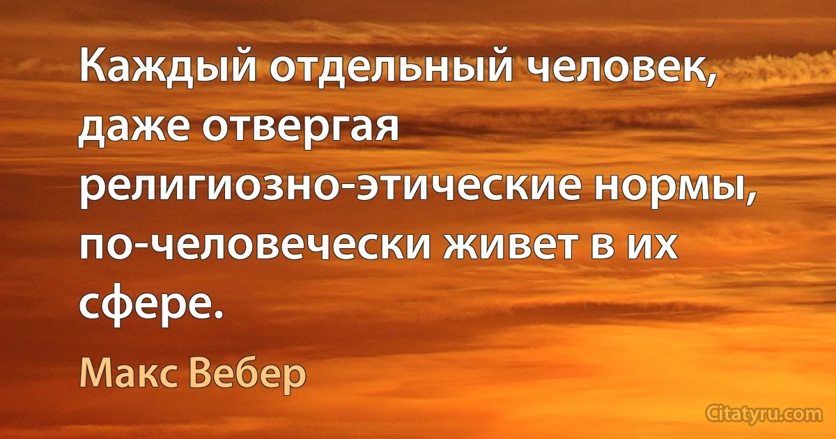 Каждый отдельный человек, даже отвергая религиозно-этические нормы, по-человечески живет в их сфере. (Макс Вебер)