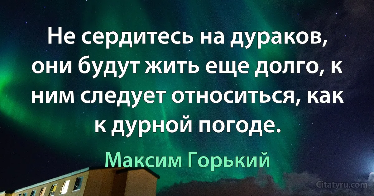 Не сердитесь на дураков, они будут жить еще долго, к ним следует относиться, как к дурной погоде. (Максим Горький)