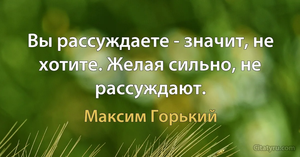 Вы рассуждаете - значит, не хотите. Желая сильно, не рассуждают. (Максим Горький)