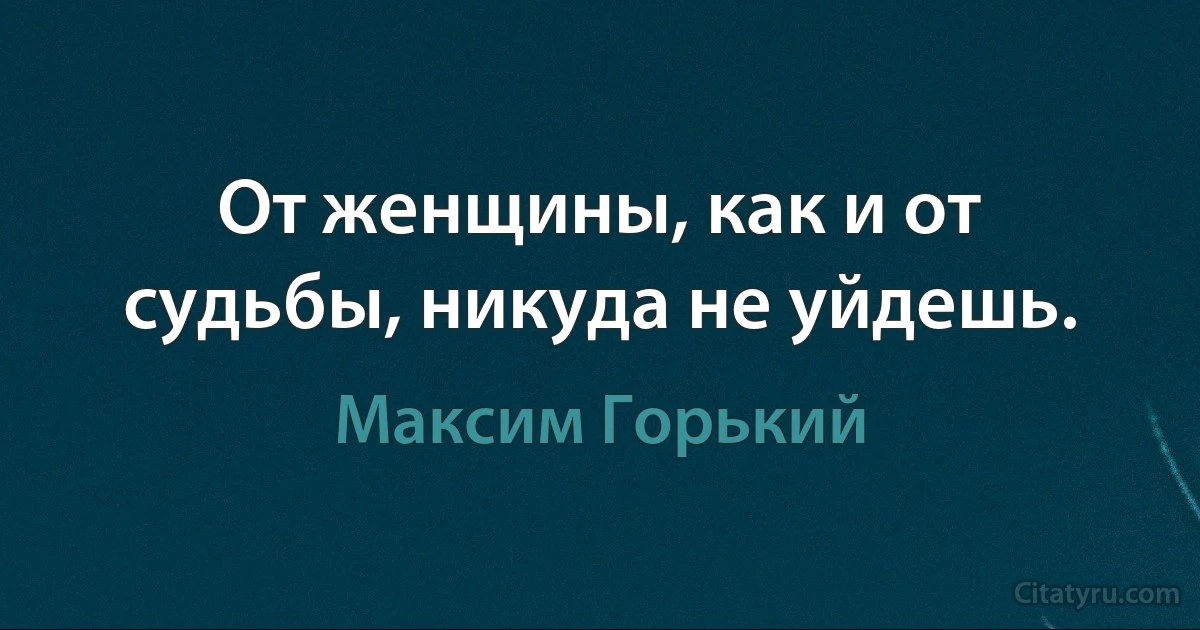 От женщины, как и от судьбы, никуда не уйдешь. (Максим Горький)