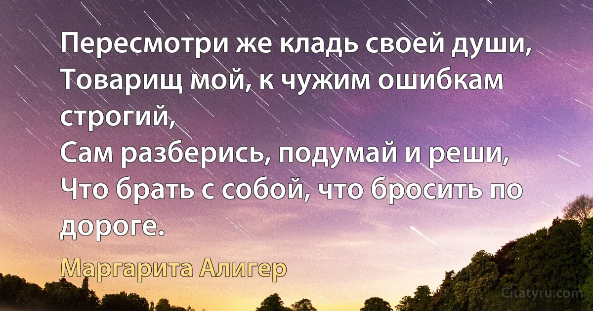 Пересмотри же кладь своей души,
Товарищ мой, к чужим ошибкам строгий,
Сам разберись, подумай и реши,
Что брать с собой, что бросить по дороге. (Маргарита Алигер)