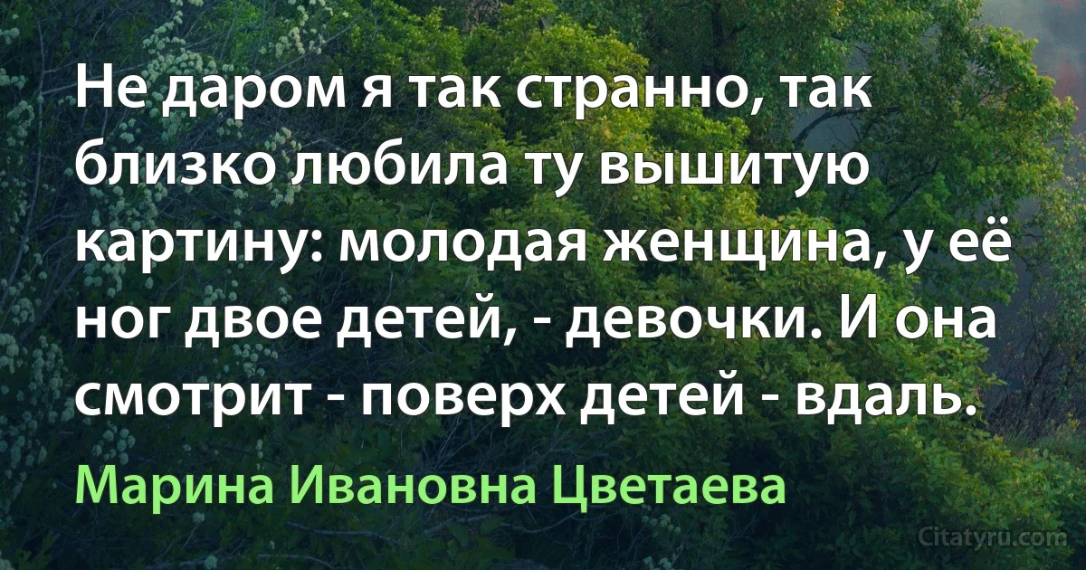 Не даром я так странно, так близко любила ту вышитую картину: молодая женщина, у её ног двое детей, - девочки. И она смотрит - поверх детей - вдаль. (Марина Ивановна Цветаева)