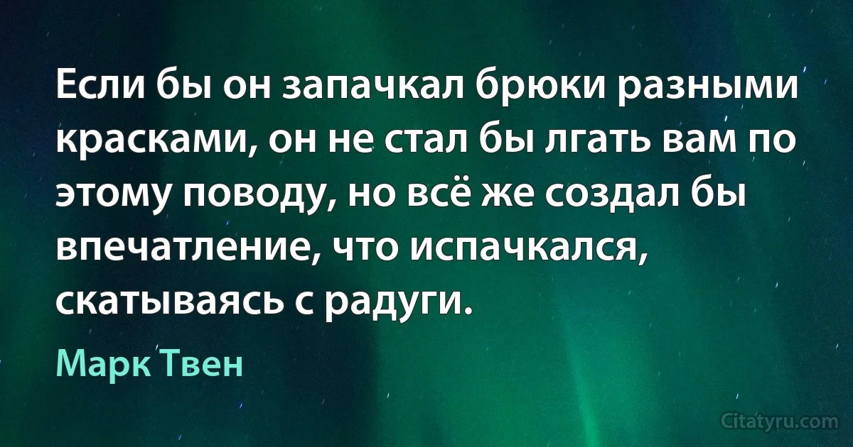 Если бы он запачкал брюки разными красками, он не стал бы лгать вам по этому поводу, но всё же создал бы впечатление, что испачкался, скатываясь с радуги. (Марк Твен)