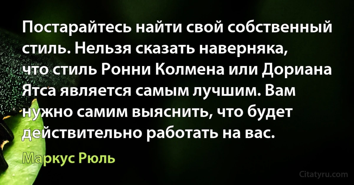 Постарайтесь найти свой собственный стиль. Нельзя сказать наверняка, что стиль Ронни Колмена или Дориана Ятса является самым лучшим. Вам нужно самим выяснить, что будет действительно работать на вас. (Маркус Рюль)