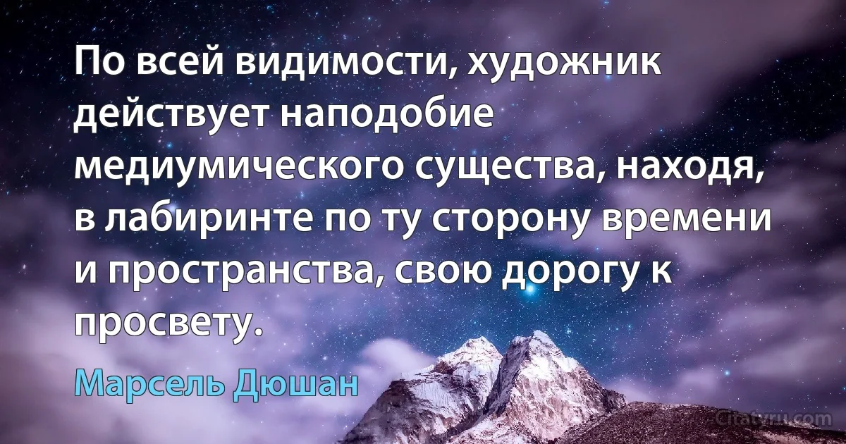 По всей видимости, художник действует наподобие медиумического существа, находя, в лабиринте по ту сторону времени и пространства, свою дорогу к просвету. (Марсель Дюшан)