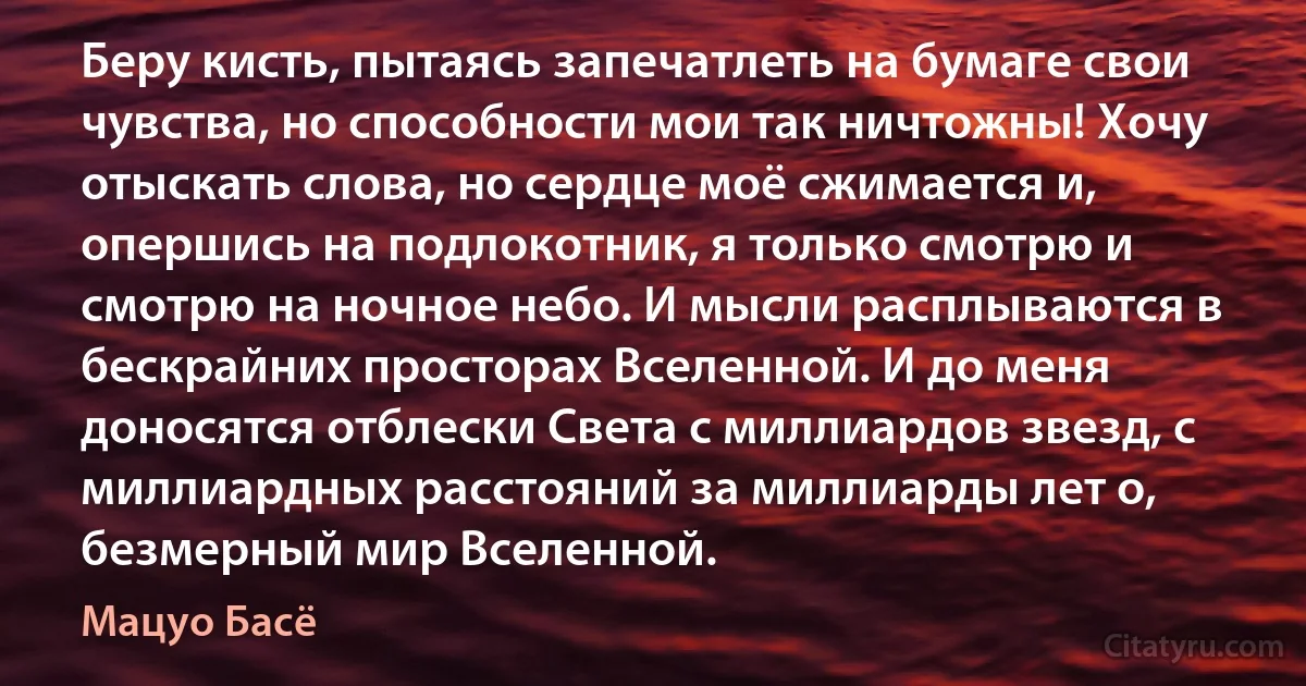 Беру кисть, пытаясь запечатлеть на бумаге свои чувства, но способности мои так ничтожны! Хочу отыскать слова, но сердце моё сжимается и, опершись на подлокотник, я только смотрю и смотрю на ночное небо. И мысли расплываются в бескрайних просторах Вселенной. И до меня доносятся отблески Света с миллиардов звезд, с миллиардных расстояний за миллиарды лет о, безмерный мир Вселенной. (Мацуо Басё)