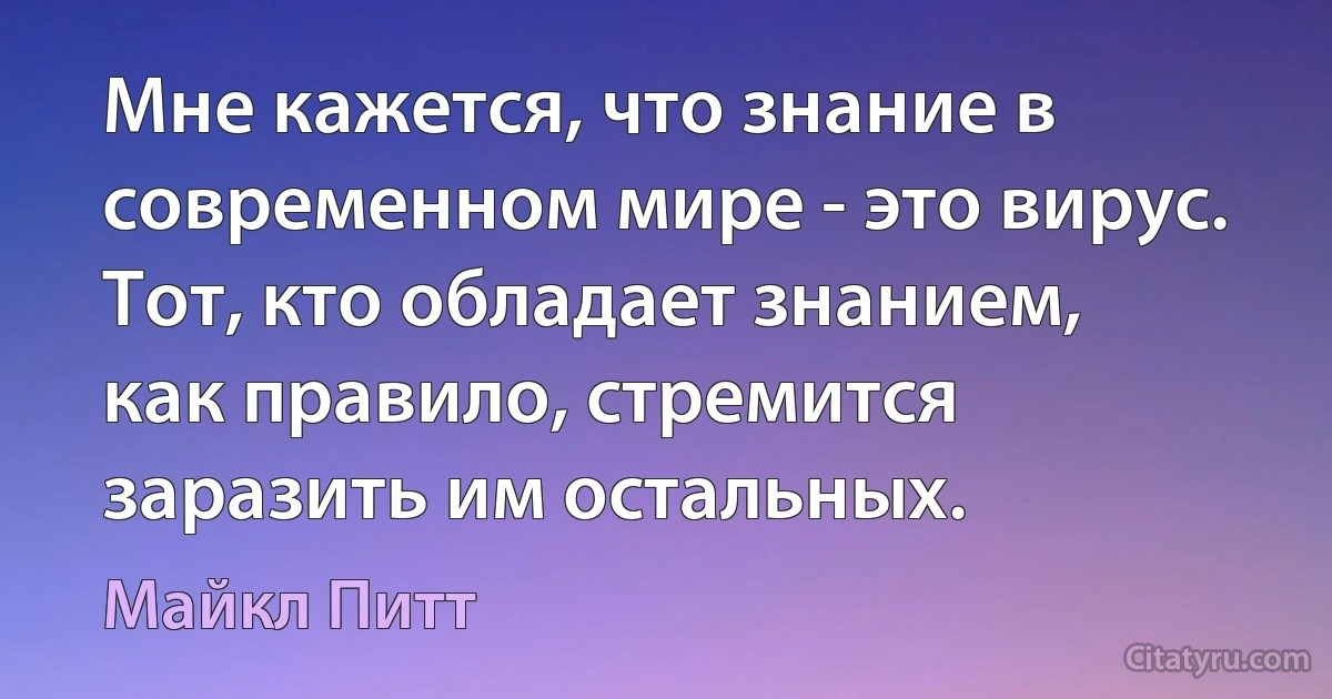 Мне кажется, что знание в современном мире - это вирус. Тот, кто обладает знанием, как правило, стремится заразить им остальных. (Майкл Питт)