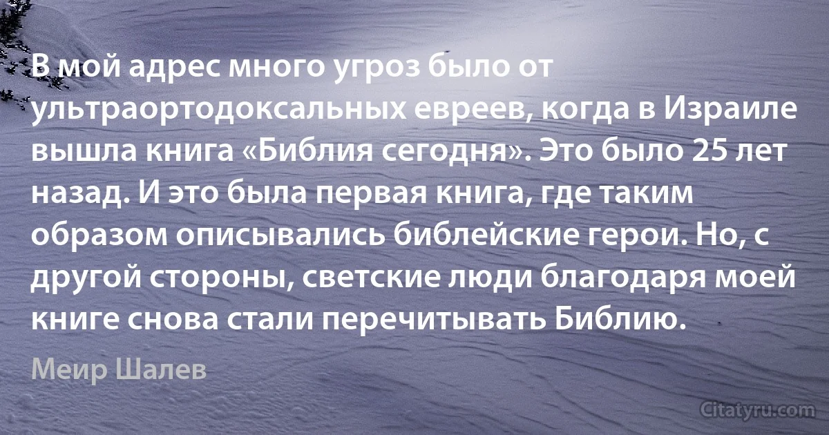 В мой адрес много угроз было от ультраортодоксальных евреев, когда в Израиле вышла книга «Библия сегодня». Это было 25 лет назад. И это была первая книга, где таким образом описывались библейские герои. Но, с другой стороны, светские люди благодаря моей книге снова стали перечитывать Библию. (Меир Шалев)