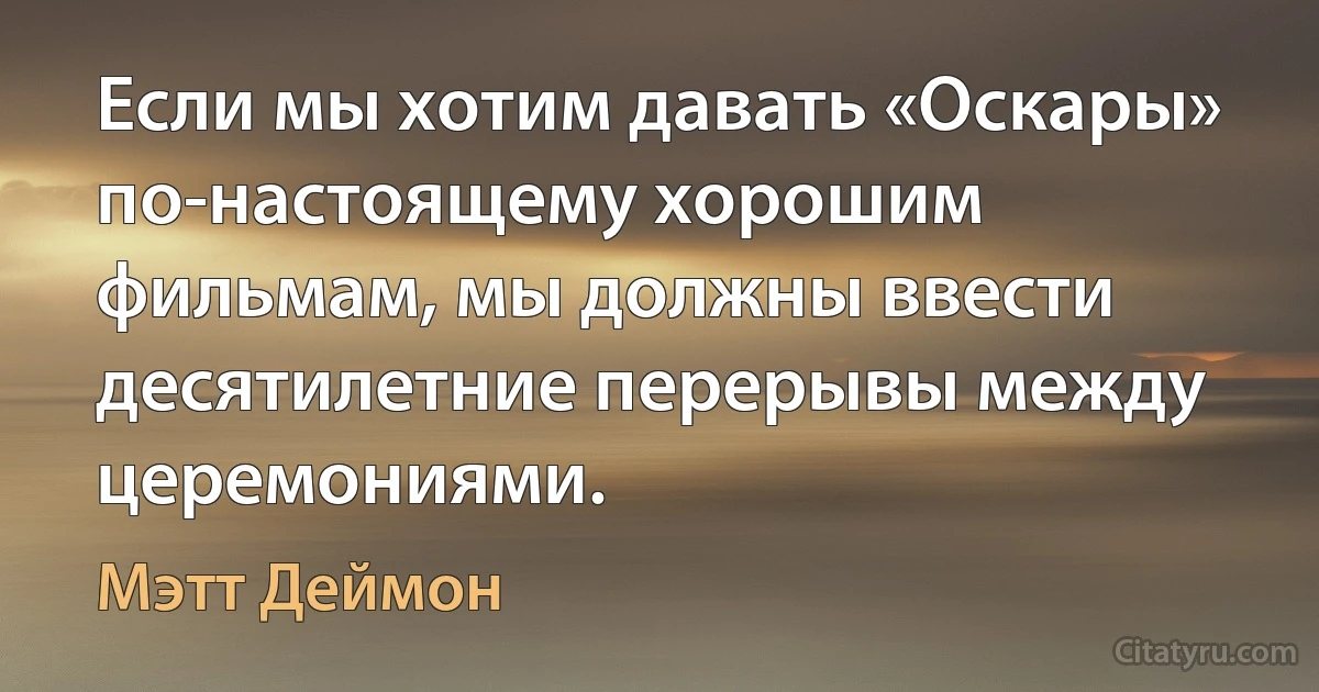 Если мы хотим давать «Оскары» по-настоящему хорошим фильмам, мы должны ввести десятилетние перерывы между церемониями. (Мэтт Деймон)