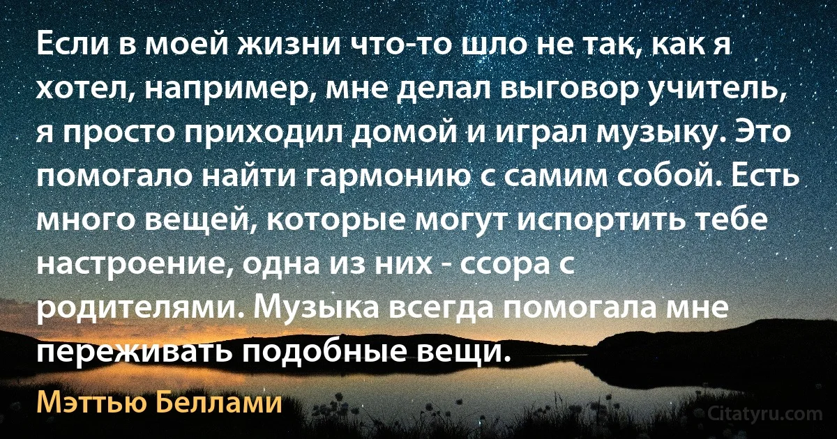 Если в моей жизни что-то шло не так, как я хотел, например, мне делал выговор учитель, я просто приходил домой и играл музыку. Это помогало найти гармонию с самим собой. Есть много вещей, которые могут испортить тебе настроение, одна из них - ссора с родителями. Музыка всегда помогала мне переживать подобные вещи. (Мэттью Беллами)