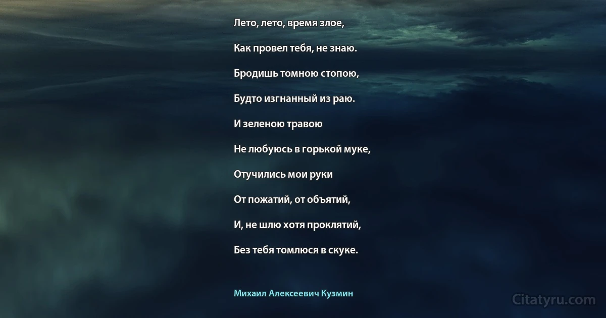 Лето, лето, время злое,

Как провел тебя, не знаю.

Бродишь томною стопою,

Будто изгнанный из раю.

И зеленою травою

Не любуюсь в горькой муке,

Отучились мои руки

От пожатий, от объятий,

И, не шлю хотя проклятий,

Без тебя томлюся в скуке. (Михаил Алексеевич Кузмин)