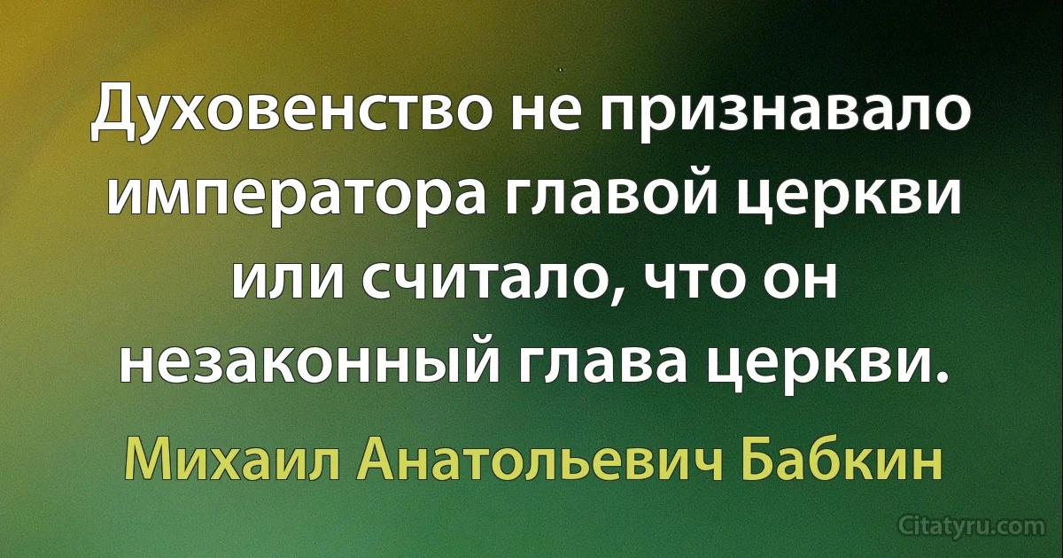 Духовенство не признавало императора главой церкви или считало, что он незаконный глава церкви. (Михаил Анатольевич Бабкин)