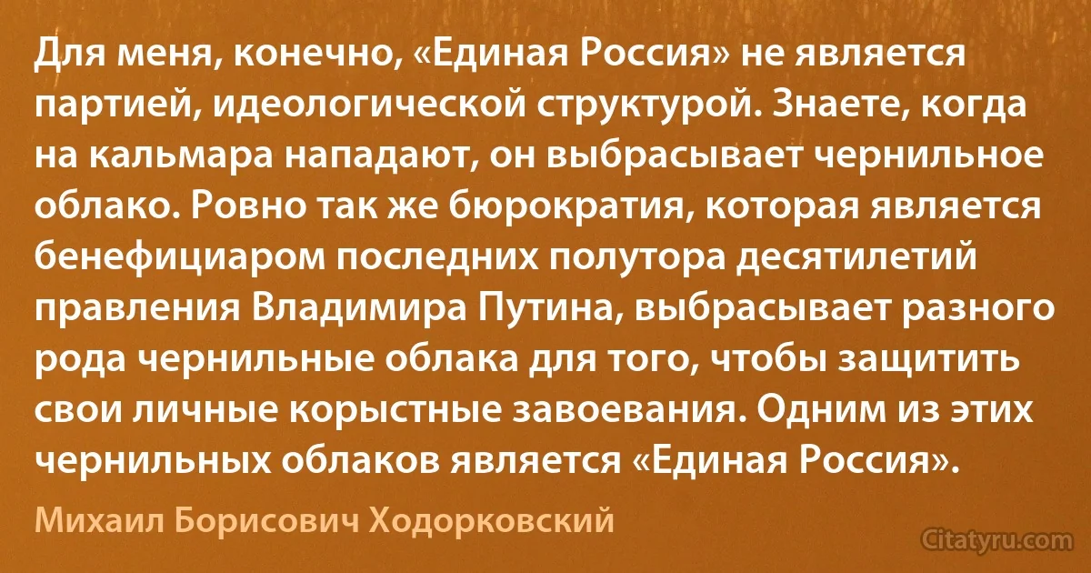 Для меня, конечно, «Единая Россия» не является партией, идеологической структурой. Знаете, когда на кальмара нападают, он выбрасывает чернильное облако. Ровно так же бюрократия, которая является бенефициаром последних полутора десятилетий правления Владимира Путина, выбрасывает разного рода чернильные облака для того, чтобы защитить свои личные корыстные завоевания. Одним из этих чернильных облаков является «Единая Россия». (Михаил Борисович Ходорковский)