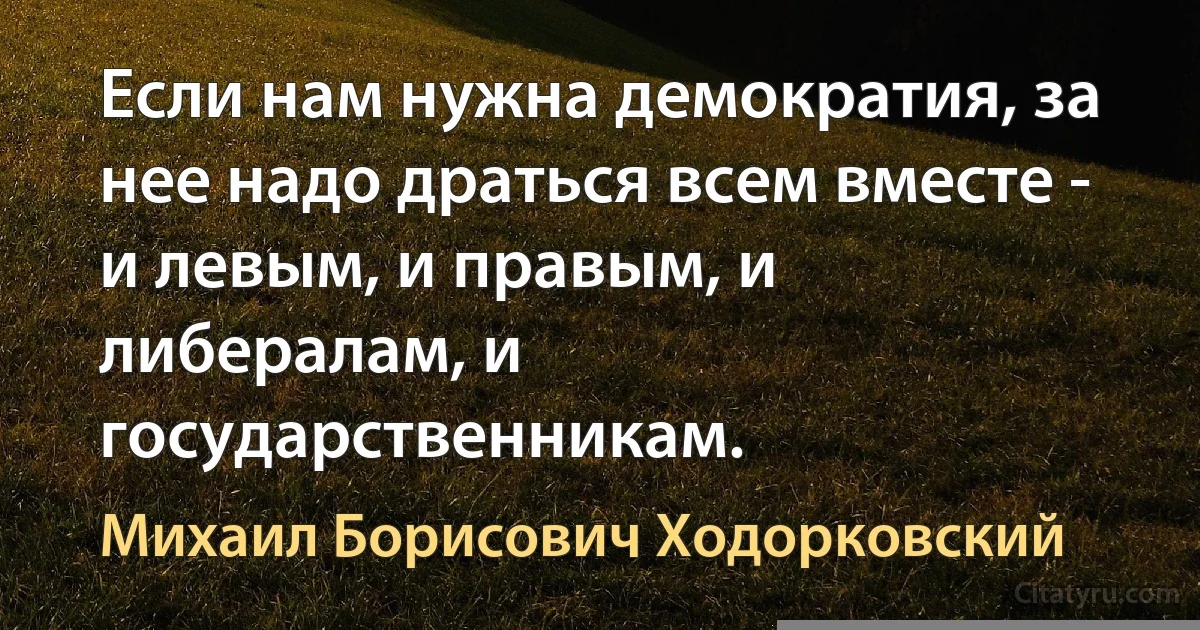 Если нам нужна демократия, за нее надо драться всем вместе - и левым, и правым, и либералам, и государственникам. (Михаил Борисович Ходорковский)