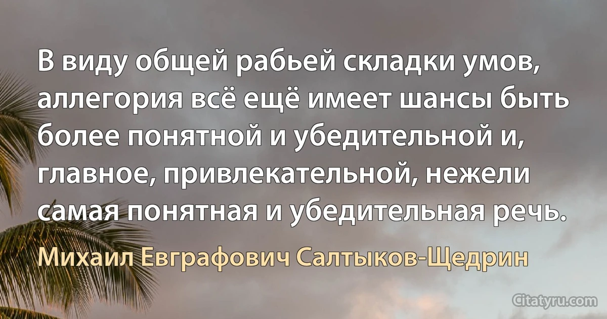 В виду общей рабьей складки умов, аллегория всё ещё имеет шансы быть более понятной и убедительной и, главное, привлекательной, нежели самая понятная и убедительная речь. (Михаил Евграфович Салтыков-Щедрин)