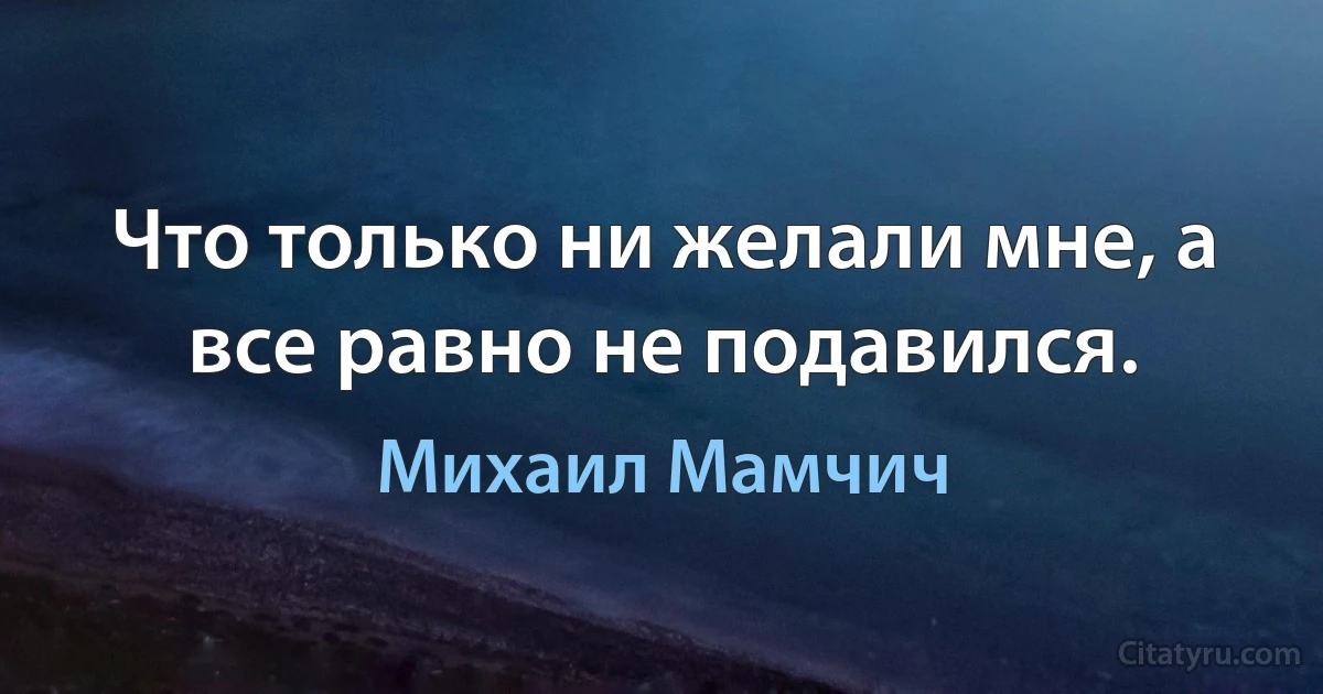 Что только ни желали мне, а все равно не подавился. (Михаил Мамчич)