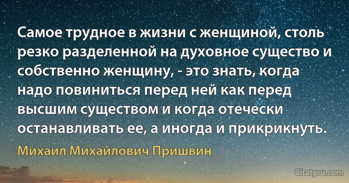 Самое трудное в жизни с женщиной, столь резко разделенной на духовное существо и собственно женщину, - это знать, когда надо повиниться перед ней как перед высшим существом и когда отечески останавливать ее, а иногда и прикрикнуть. (Михаил Михайлович Пришвин)