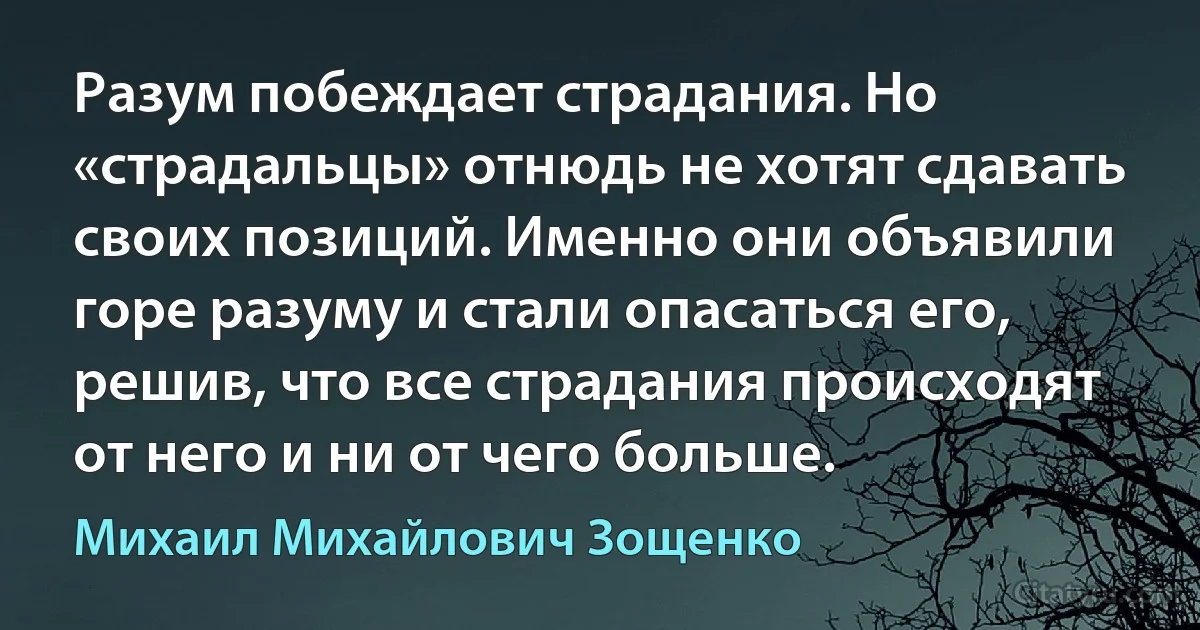 Разум побеждает страдания. Но «страдальцы» отнюдь не хотят сдавать своих позиций. Именно они объявили горе разуму и стали опасаться его, решив, что все страдания происходят от него и ни от чего больше. (Михаил Михайлович Зощенко)