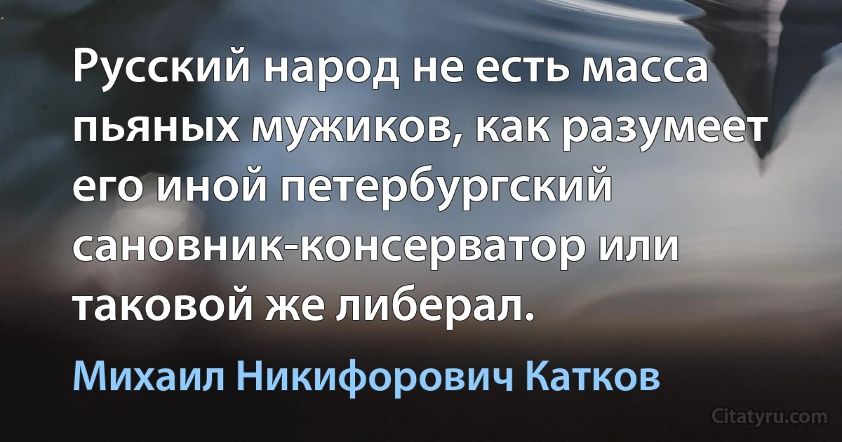 Русский народ не есть масса пьяных мужиков, как разумеет его иной петербургский сановник-консерватор или таковой же либерал. (Михаил Никифорович Катков)