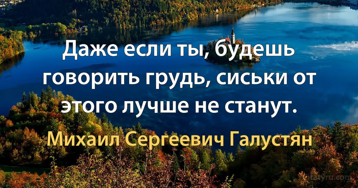 Даже если ты, будешь говорить грудь, сиськи от этого лучше не станут. (Михаил Сергеевич Галустян)