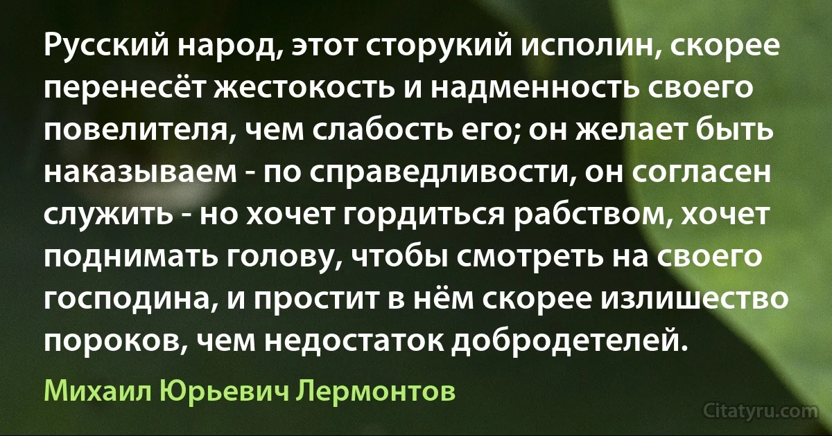 Русский народ, этот сторукий исполин, скорее перенесёт жестокость и надменность своего повелителя, чем слабость его; он желает быть наказываем - по справедливости, он согласен служить - но хочет гордиться рабством, хочет поднимать голову, чтобы смотреть на своего господина, и простит в нём скорее излишество пороков, чем недостаток добродетелей. (Михаил Юрьевич Лермонтов)