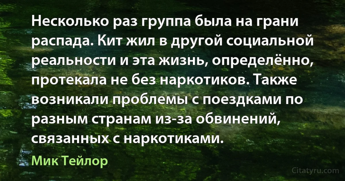 Несколько раз группа была на грани распада. Кит жил в другой социальной реальности и эта жизнь, определённо, протекала не без наркотиков. Также возникали проблемы с поездками по разным странам из-за обвинений, связанных с наркотиками. (Мик Тейлор)